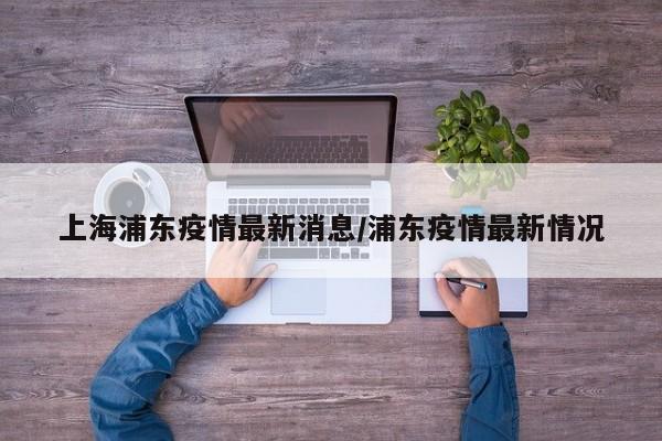 上海浦东疫情最新消息/浦东疫情最新情况