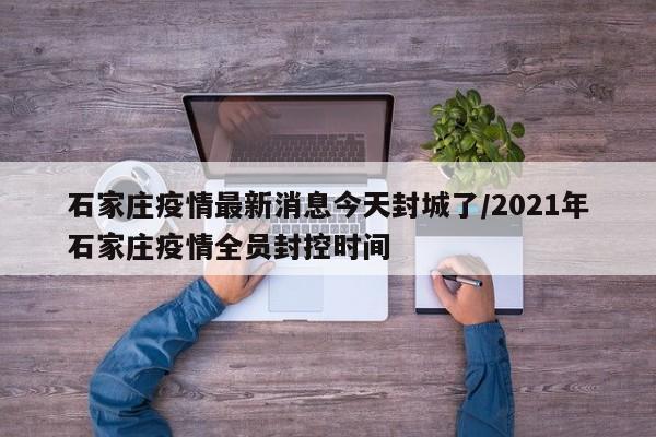 石家庄疫情最新消息今天封城了/2021年石家庄疫情全员封控时间