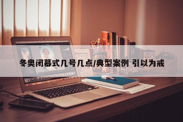 冬奥闭幕式几号几点/典型案例 引以为戒