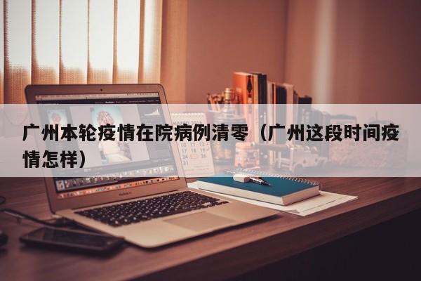广州本轮疫情在院病例清零(广州这段时间疫情怎样)