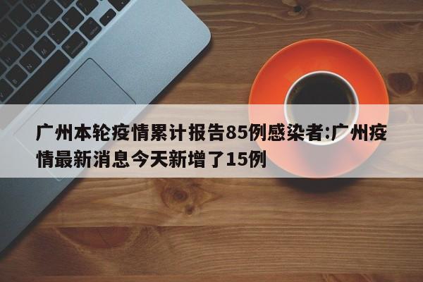 广州本轮疫情累计报告85例感染者:广州疫情最新消息今天新增了15例