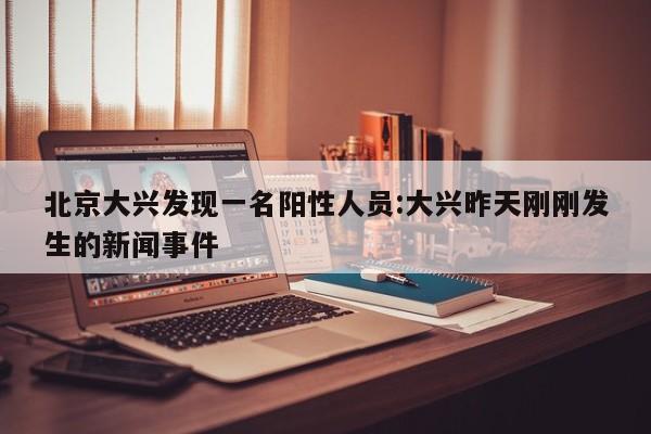北京大兴发现一名阳性人员:大兴昨天刚刚发生的新闻事件