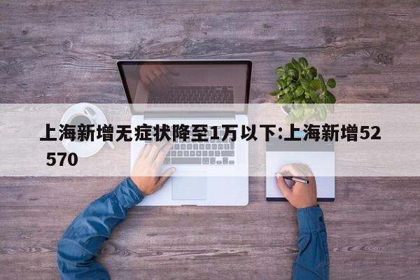 上海新增无症状降至1万以下:上海新增52 570