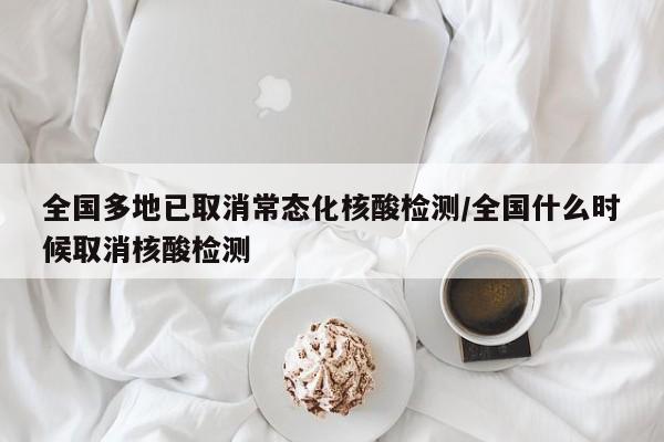 全国多地已取消常态化核酸检测/全国什么时候取消核酸检测