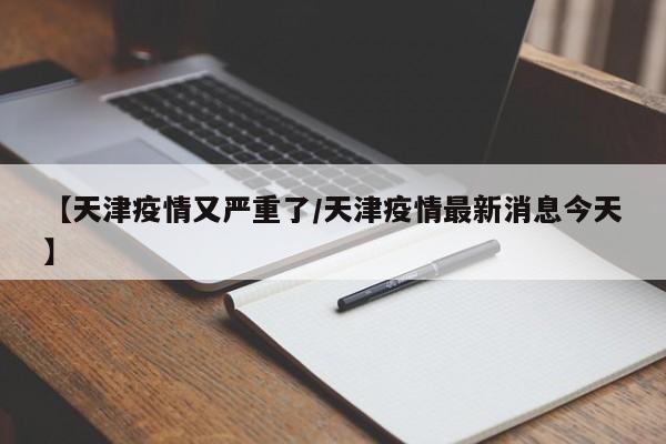 【天津疫情又严重了/天津疫情最新消息今天】