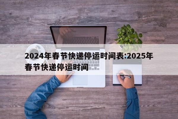 2024年春节快递停运时间表:2025年春节快递停运时间