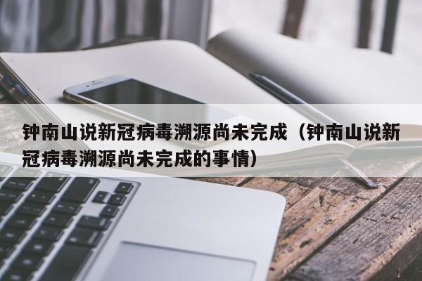 钟南山说新冠病毒溯源尚未完成(钟南山说新冠病毒溯源尚未完成的事情)