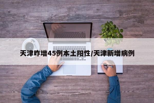 天津昨增45例本土阳性/天津新增病例