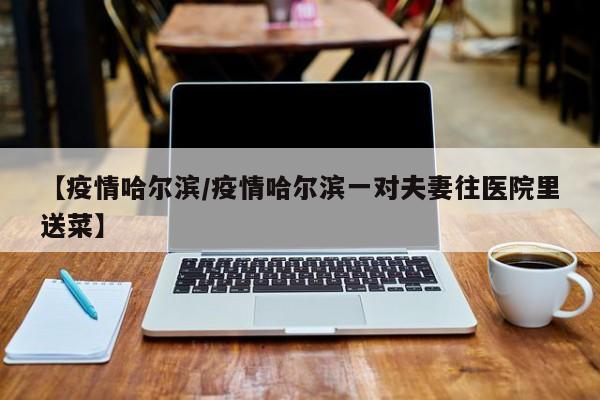【疫情哈尔滨/疫情哈尔滨一对夫妻往医院里送菜】