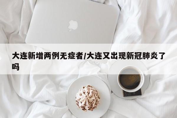 大连新增两例无症者/大连又出现新冠肺炎了吗