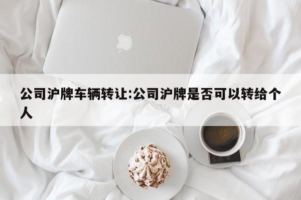 公司沪牌车辆转让:公司沪牌是否可以转给个人