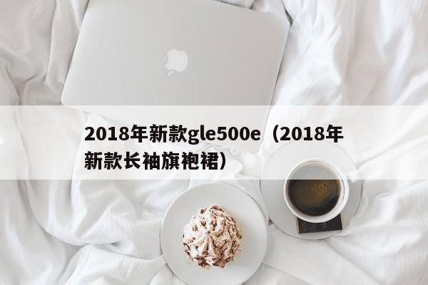 2018年新款gle500e(2018年新款长袖旗袍裙)