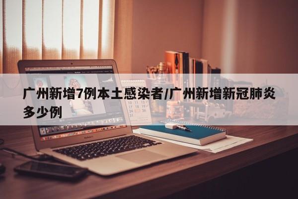 广州新增7例本土感染者/广州新增新冠肺炎多少例