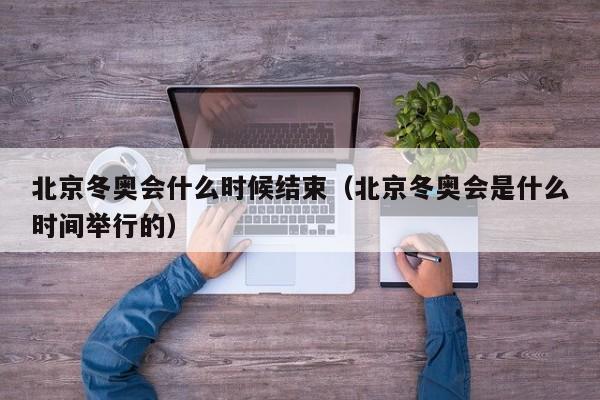 北京冬奥会什么时候结束(北京冬奥会是什么时间举行的)