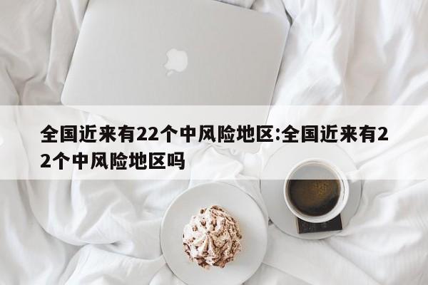 全国近来有22个中风险地区:全国近来有22个中风险地区吗