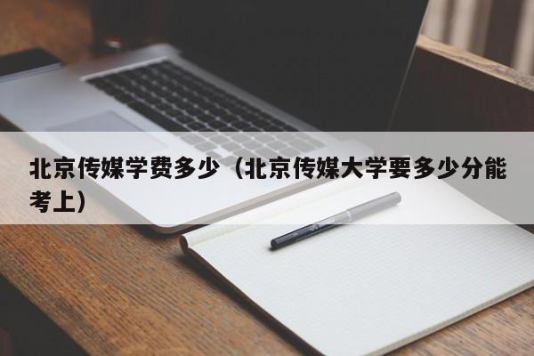 北京传媒学费多少(北京传媒大学要多少分能考上)