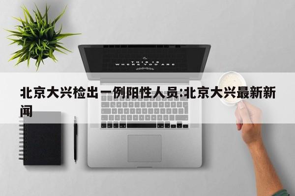 北京大兴检出一例阳性人员:北京大兴最新新闻