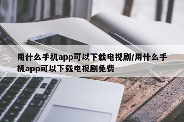 用什么手机app可以下载电视剧/用什么手机app可以下载电视剧免费
